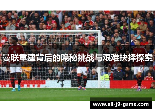 曼联重建背后的隐秘挑战与艰难抉择探索