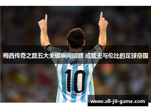 梅西传奇之路五大关键瞬间回顾 成就无与伦比的足球帝国