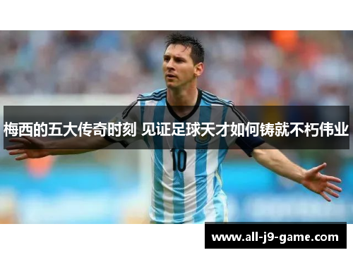 梅西的五大传奇时刻 见证足球天才如何铸就不朽伟业