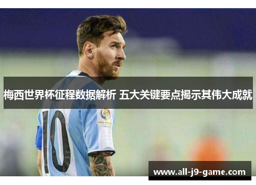 梅西世界杯征程数据解析 五大关键要点揭示其伟大成就