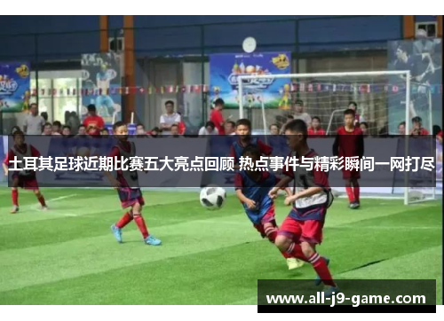 土耳其足球近期比赛五大亮点回顾 热点事件与精彩瞬间一网打尽