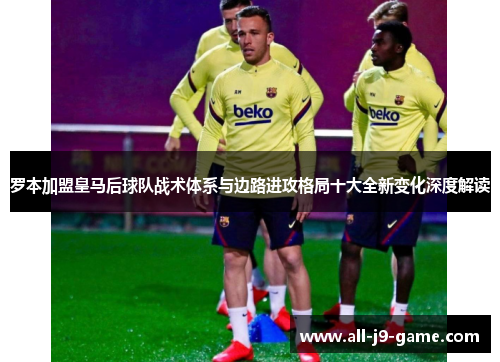 罗本加盟皇马后球队战术体系与边路进攻格局十大全新变化深度解读