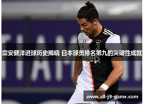 富安健洋进球历史揭晓 日本球员排名第九的突破性成就