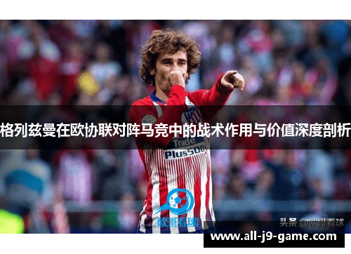 格列兹曼在欧协联对阵马竞中的战术作用与价值深度剖析 格列兹曼在欧协联对阵马竞中的战术作用与价值深度剖析