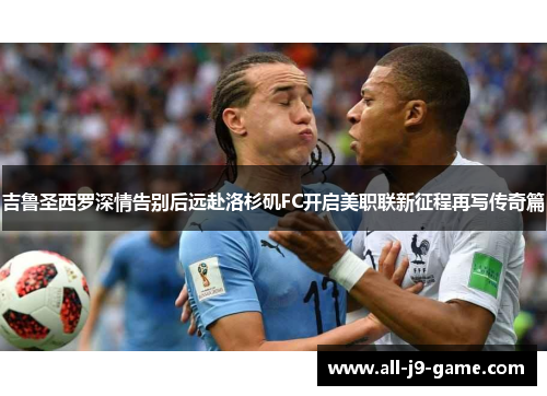 吉鲁圣西罗深情告别后远赴洛杉矶FC开启美职联新征程再写传奇篇