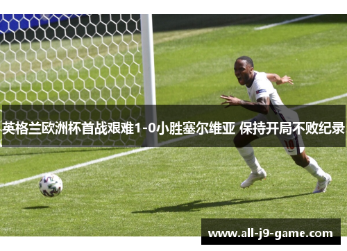 英格兰欧洲杯首战艰难1-0小胜塞尔维亚 保持开局不败纪录