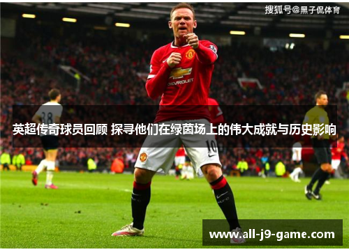 英超传奇球员回顾 探寻他们在绿茵场上的伟大成就与历史影响